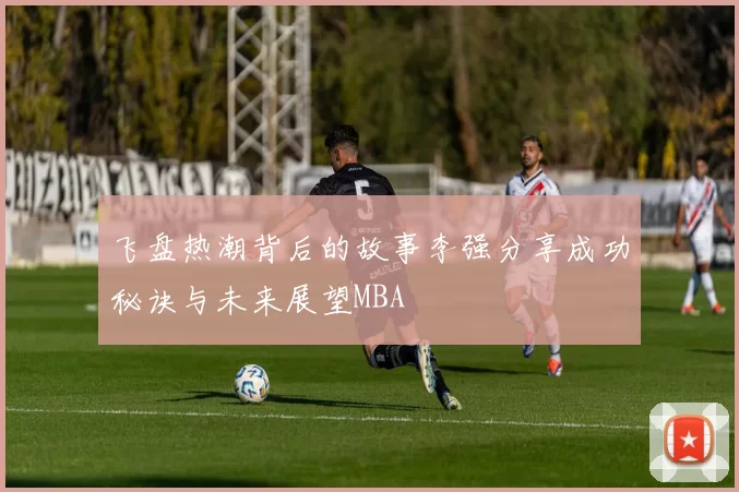 飞盘热潮背后的故事李强分享成功秘诀与未来展望MBA