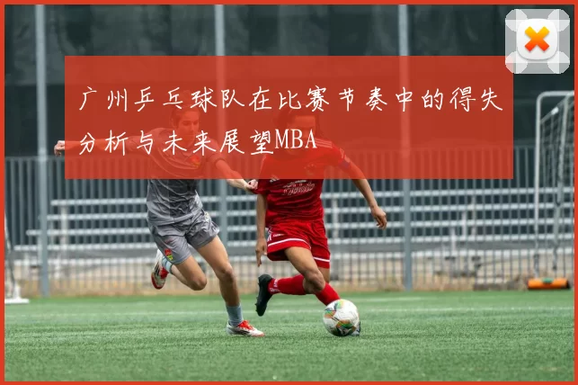广州乒乓球队在比赛节奏中的得失分析与未来展望MBA