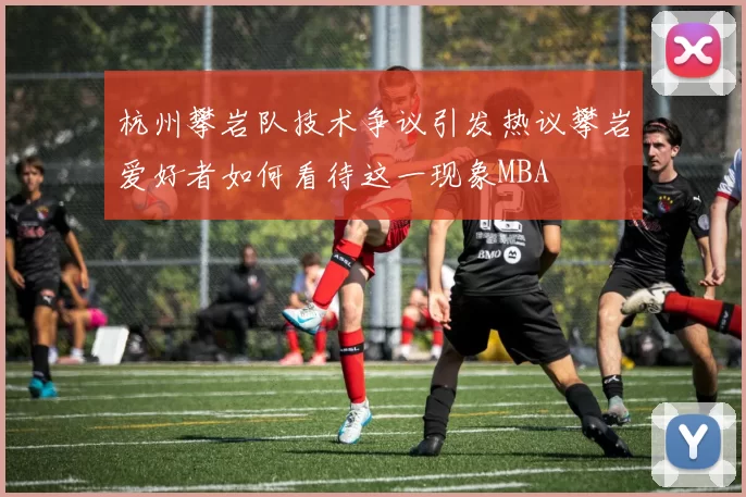 杭州攀岩队技术争议引发热议攀岩爱好者如何看待这一现象MBA