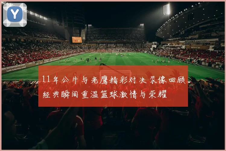 11年公牛与老鹰精彩对决录像回顾经典瞬间重温篮球激情与荣耀