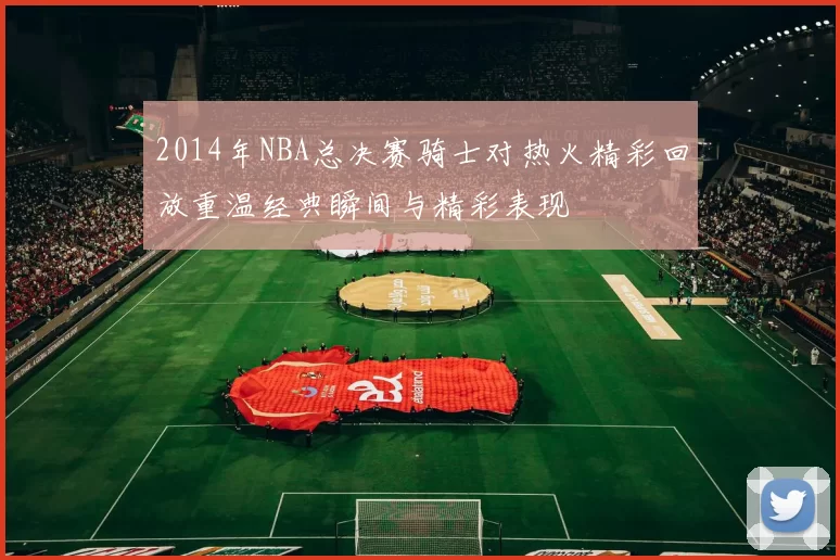 2014年NBA总决赛骑士对热火精彩回放重温经典瞬间与精彩表现