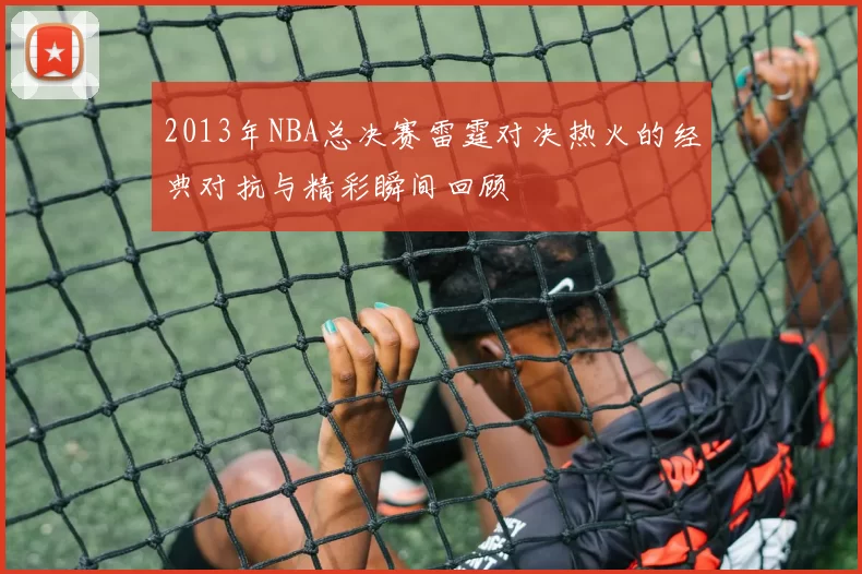 2013年NBA总决赛雷霆对决热火的经典对抗与精彩瞬间回顾