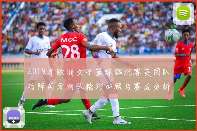 2019年欧洲女子篮球锦标赛英国队对阵匈牙利队精彩回顾与赛后分析