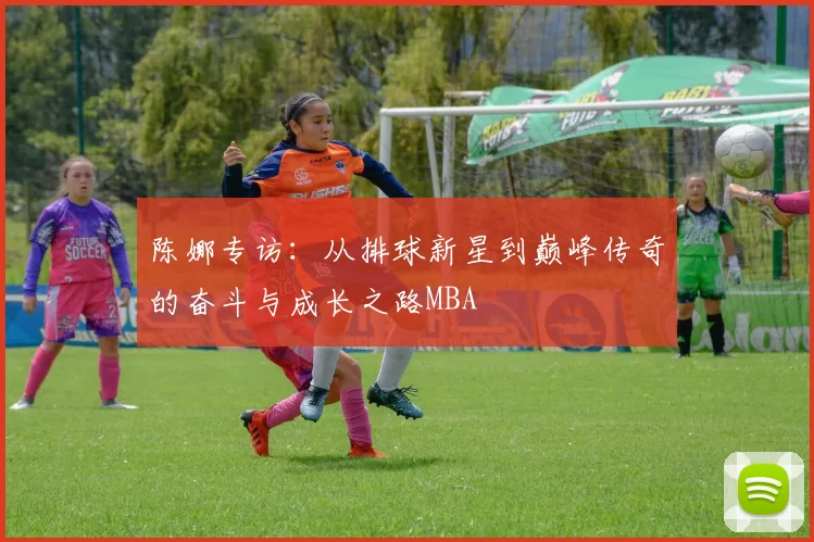 陈娜专访：从排球新星到巅峰传奇的奋斗与成长之路MBA
