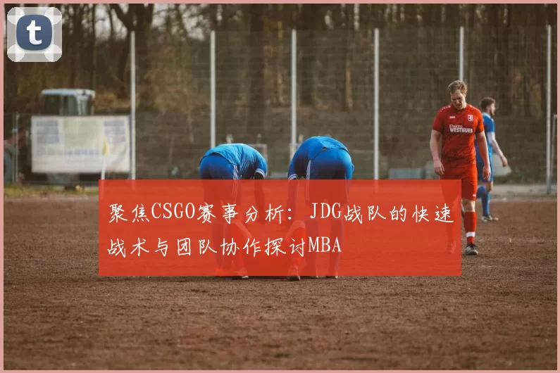 聚焦CSGO赛事分析：JDG战队的快速战术与团队协作探讨MBA